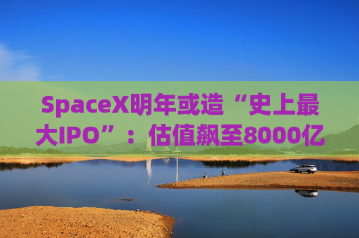SpaceX明年或造“史上最大IPO”：估值飙至8000亿美元，目标冲击1.5万亿天价
