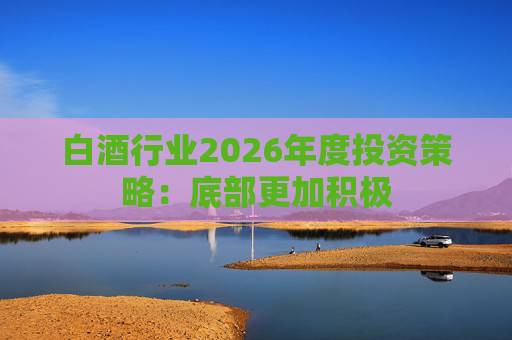 白酒行业2026年度投资策略：底部更加积极