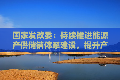 国家发改委:持续推进能源产供储销体系建设,提升产业链供应链韧性,积极稳妥化解重点领域风险