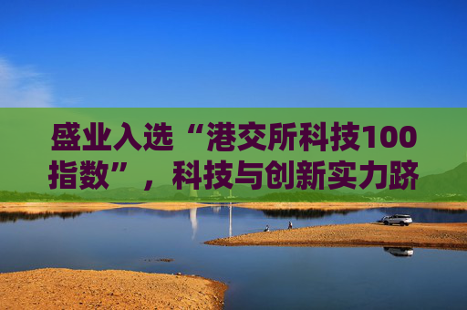 盛业入选“港交所科技100指数”,科技与创新实力跻身行业前列