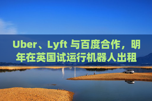 Uber、Lyft 与百度合作,明年在英国试运行机器人出租车