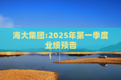 海大集团:2025年第一季度业绩预告