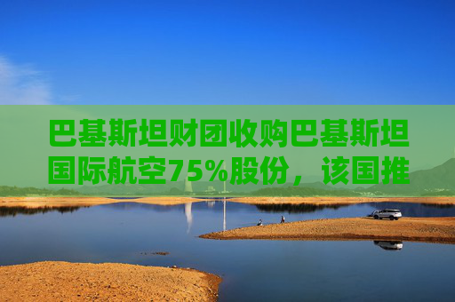 巴基斯坦财团收购巴基斯坦国际航空75%股份，该国推进重大私有化举措