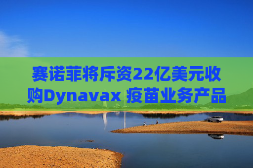 赛诺菲将斥资22亿美元收购Dynavax 疫苗业务产品线将新增带状疱疹疫苗