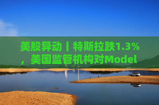 美股异动丨特斯拉跌1.3%,美国监管机构对Model 3展开缺陷调查