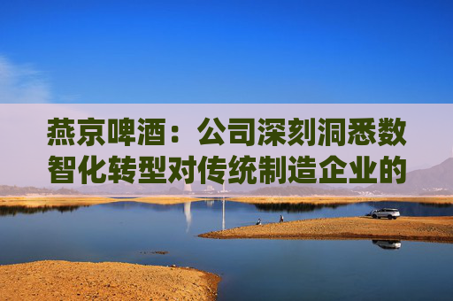 燕京啤酒：公司深刻洞悉数智化转型对传统制造企业的战略价值