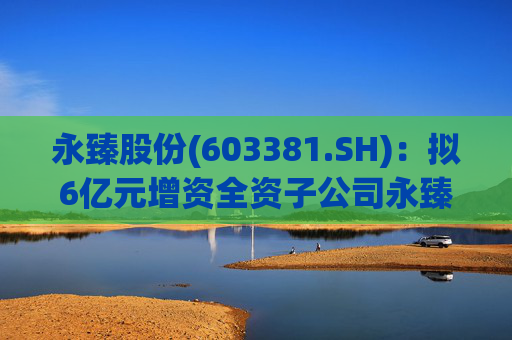 永臻股份(603381.SH):拟6亿元增资全资子公司永臻芜湖