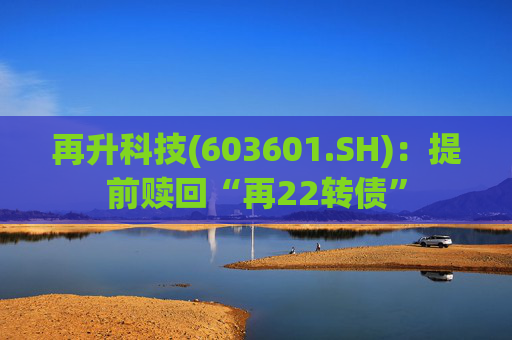 再升科技(603601.SH):提前赎回“再22转债”