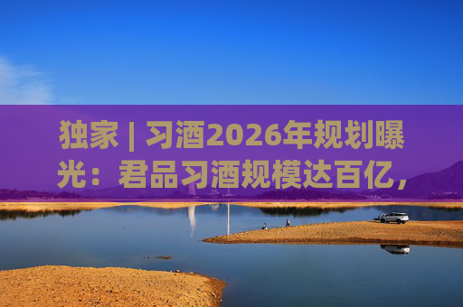 独家 | 习酒2026年规划曝光：君品习酒规模达百亿，全国布局金钻系列