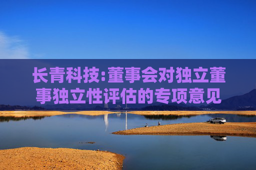 长青科技:董事会对独立董事独立性评估的专项意见