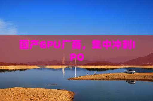 国产GPU厂商，集中冲刺IPO