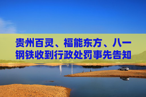 贵州百灵、福能东方、八一钢铁收到行政处罚事先告知书 投资者可索赔