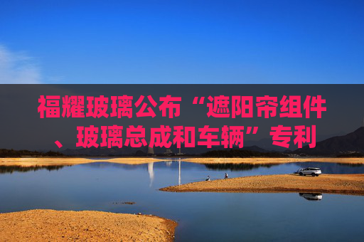 福耀玻璃公布“遮阳帘组件、玻璃总成和车辆”专利  第1张