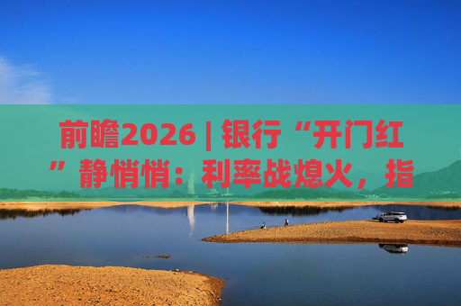 前瞻2026 | 银行“开门红”静悄悄：利率战熄火，指标考核硝烟四起  第1张