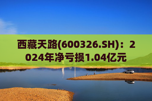 西藏天路(600326.SH)：2024年净亏损1.04亿元  第1张