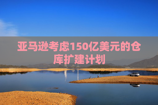 亚马逊考虑150亿美元的仓库扩建计划