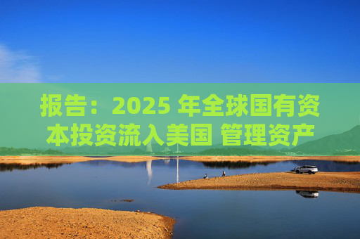 报告:2025 年全球国有资本投资流入美国 管理资产规模突破60万亿美元创历史新高