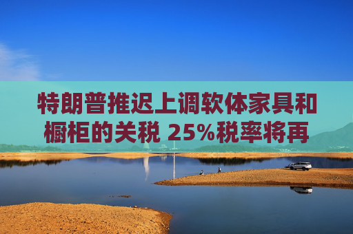 特朗普推迟上调软体家具和橱柜的关税 25%税率将再维持一年