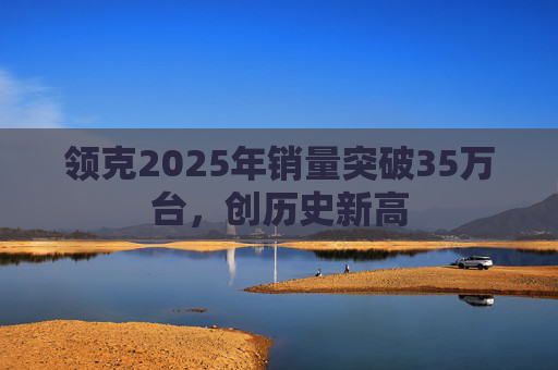 领克2025年销量突破35万台，创历史新高