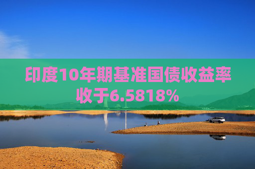 印度10年期基准国债收益率收于6.5818%
