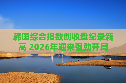 韩国综合指数创收盘纪录新高 2026年迎来强劲开局