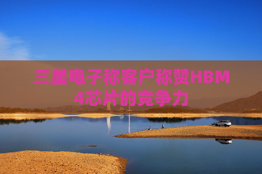 三星电子称客户称赞HBM4芯片的竞争力