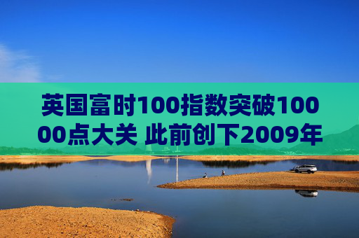 英国富时100指数突破10000点大关 此前创下2009年以来最佳年度表现