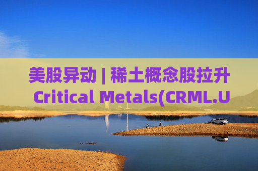 美股异动 | 稀土概念股拉升 Critical Metals(CRML.US)涨超13%