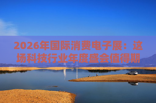 2026年国际消费电子展:这场科技行业年度盛会值得期待哪些亮点