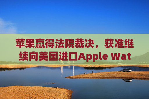 苹果赢得法院裁决,获准继续向美国进口Apple Watch