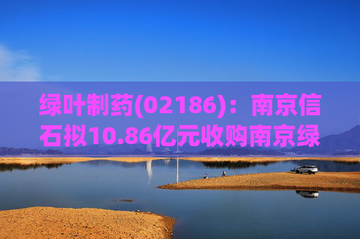 绿叶制药(02186)：南京信石拟10.86亿元收购南京绿叶25%股权