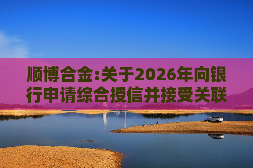 顺博合金:关于2026年向银行申请综合授信并接受关联方提供担保的公告