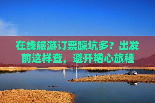 在线旅游订票踩坑多?出发前这样查,避开糟心旅程