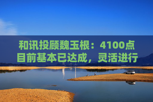 和讯投顾魏玉根:4100点目前基本已达成,灵活进行操作
