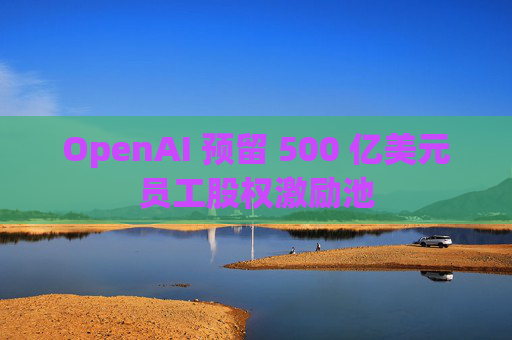 OpenAI 预留 500 亿美元员工股权激励池 第1张 OpenAI 预留 500 亿美元员工股权激励池 第1张