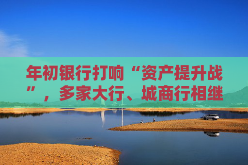 年初银行打响“资产提升战”,多家大行、城商行相继下场,春节来临抢客忙