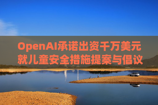 OpenAI承诺出资千万美元 就儿童安全措施提案与倡议团体达成和解