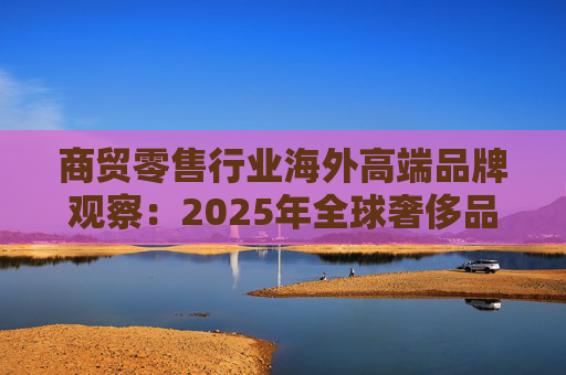 商贸零售行业海外高端品牌观察:2025年全球奢侈品市场增速放缓 Q3复苏反转迹象显现