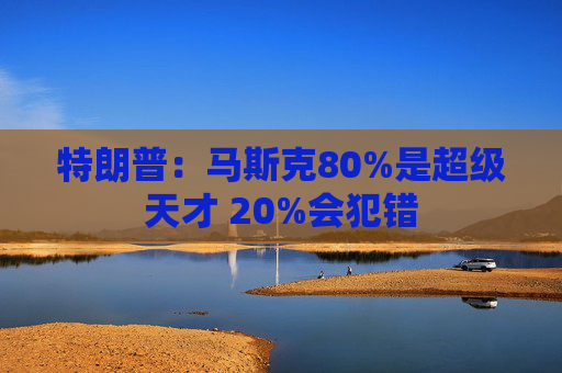特朗普：马斯克80%是超级天才 20%会犯错