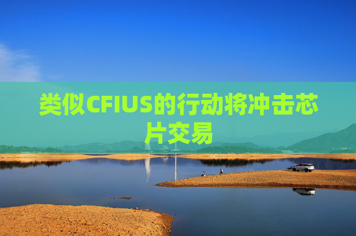 类似CFIUS的行动将冲击芯片交易  第1张