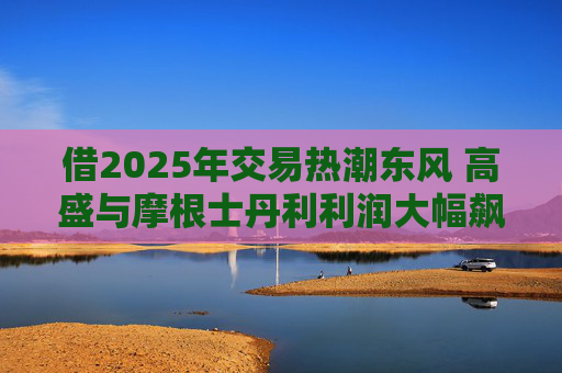 借2025年交易热潮东风 高盛与摩根士丹利利润大幅飙升