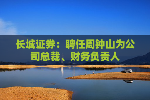 长城证券：聘任周钟山为公司总裁、财务负责人