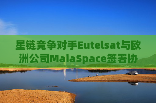星链竞争对手Eutelsat与欧洲公司MaiaSpace签署协议 合作开展卫星发射业务