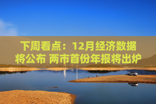 下周看点：12月经济数据将公布 两市首份年报将出炉