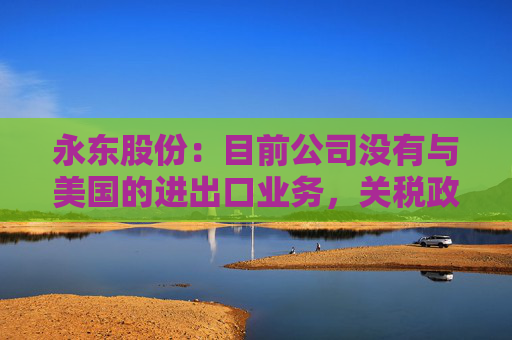 永东股份:目前公司没有与美国的进出口业务,关税政策的变动对公司无直接影响