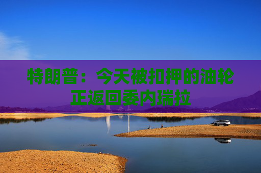特朗普：今天被扣押的油轮正返回委内瑞拉