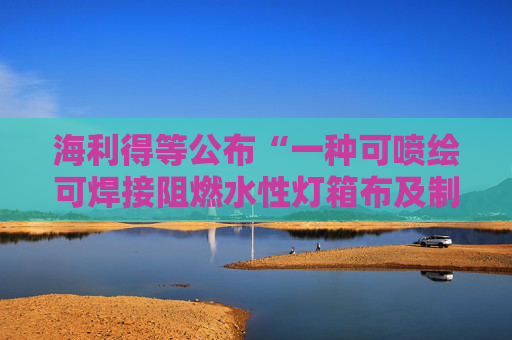 海利得等公布“一种可喷绘可焊接阻燃水性灯箱布及制备方法和用途”专利