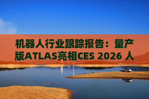 机器人行业跟踪报告：量产版ATLAS亮相CES 2026 人形机器人产业发展持续加速  第1张