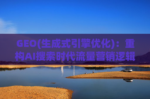 GEO(生成式引擎优化)：重构AI搜索时代流量营销逻辑 从“排名优先”到“答案优先”