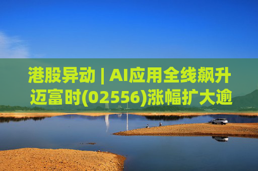 港股异动 | AI应用全线飙升 迈富时(02556)涨幅扩大逾15%领涨板块